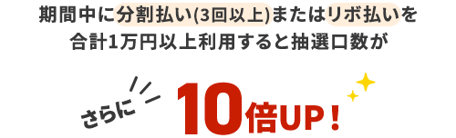 期間中に分割払い(3回以上)またはリボ払いを計1万円以上利用すると抽選口数がさらに10倍UP!