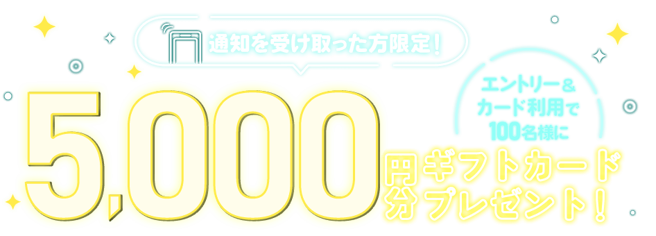 通知を受け取った方限定！エントリー＆カード利用で100名様に5,000円分ギフトカードプレゼント！