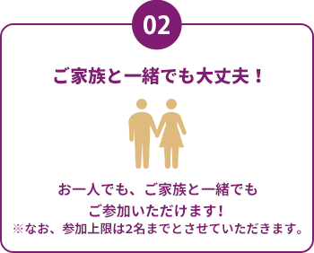 2ご家族と一緒でも大丈夫！お一人でも、ご家族と一緒でもご参加いただけます！※なお、参加上限は2名までとさせていただきます。