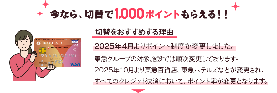 今なら、切替で1,000ポイントもらえる！！切替をおすすめする理由2025年4月よりポイント制度が変更しました。東急グループの対象施設では順次変更しております。2025年10月より東急百貨店、東急ホテルズなどが変更され、すべてのクレジット決済において、ポイント率が変更となります。