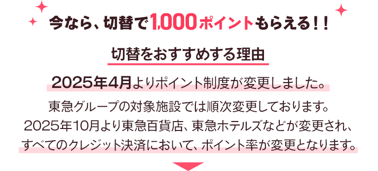 今なら、切替で1,000ポイントもらえる！！切替をおすすめする理由2025年4月よりポイント制度が変更しました。東急グループの対象施設では順次変更しております。2025年10月より東急百貨店、東急ホテルズなどが変更され、すべてのクレジット決済において、ポイント率が変更となります。