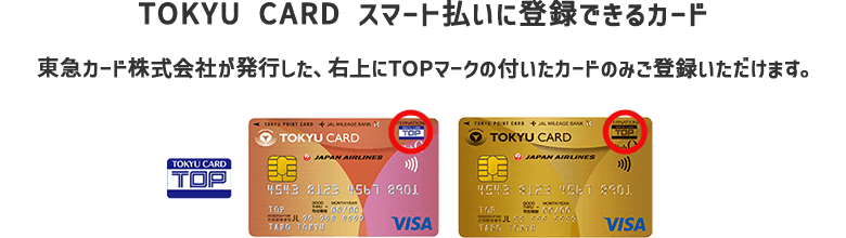 【TOKYU CARD スマート払いに登録できるカード】東急カード株式会社が発行した、右上にTOPマークの付いたカードのみご登録いただけます。