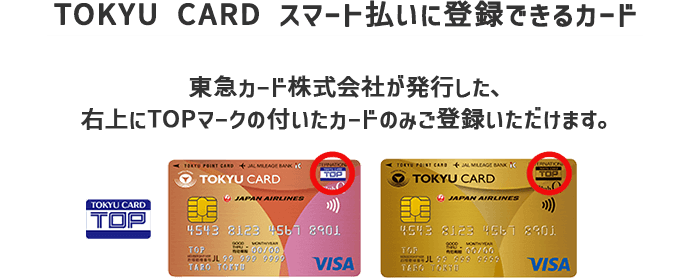【TOKYU CARD スマート払いに登録できるカード】東急カード株式会社が発行した、右上にTOPマークの付いたカードのみご登録いただけます。