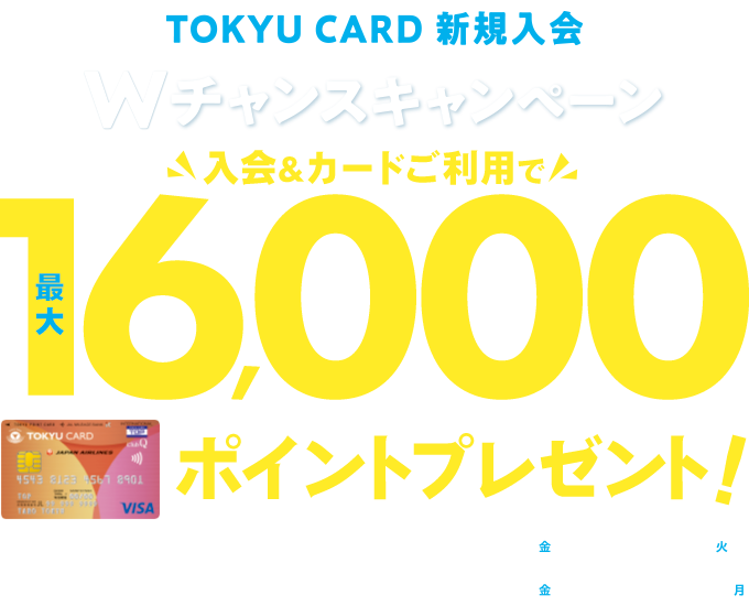 TOKYU CARD 新規入会 Wチャンスキャンペーン 入会&カード利用で最大16,000ポイントプレゼント! 新規入会期間:2025年8月1日(金)～9月30日(火) カード利用・定期券購入・エントリー期間:2025年8月1日(金)～12月15日(月)