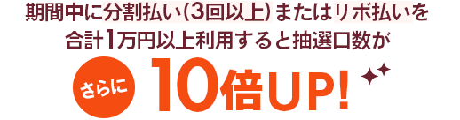 期間中に分割払い(3回以上)またはリボ払いを計1万円以上利用するとさらに10倍UP!