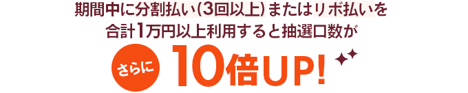 期間中に分割払い(3回以上)またはリボ払いを計1万円以上利用すると抽選口数がさらに10倍UP!
