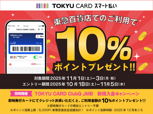 TOKYU CARD スマート払い東急百貨店でのご利用で10%ポイントプレゼント対象期間2025年11月1日(水)~3日(月・祝)エントリー期間2025年10月18日(土)~11月5日(水)同時開催TOKYU CARD ClubQ JMB 新規入会キャンペーン即時発行カードにてクレジット決済いただくと、ご利用金額の10%ポイントプレゼント※即時発行カードのご利用の場合エントリー不要※ポイント加算上限5,000ポイント(東急百貨店全店舗合計)※ポイント加算時期2025年12月末ごろ