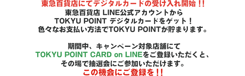 東急百貨店にてデジタルカードの受け入れ開始！！東急百貨店 LINE公式アカウントからTOKYU POINT デジタルカードをゲット！色々なお支払い方法でTOKYU POINT が貯まります。期間中、キャンペーン対象店舗にてTOKYU POINT CARD on LINEをご登録いただくと、その場で抽選会にご参加いただけます。この機会にご登録を！！