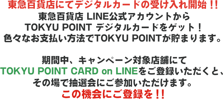 東急百貨店にてデジタルカードの受け入れ開始！！東急百貨店 LINE公式アカウントからTOKYU POINT デジタルカードをゲット！色々なお支払い方法でTOKYU POINT が貯まります。期間中、キャンペーン対象店舗にてTOKYU POINT CARD on LINEをご登録いただくと、その場で抽選会にご参加いただけます。この機会にご登録を！！
