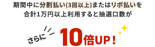 期間中に分割払い(3回以上)またはリボ払いを計1万円以上利用すると抽選口数がさらに10倍UP!