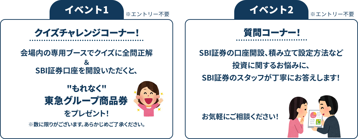 イベント1※エントリー不要 クイズチャレンジコーナー！会場内の専用ブースでクイズに全問正解＆SBI証券口座を開設いただくと、もれなく東急グループ商品券をプレゼント！※数に限りがございます。あらかじめご了承ください。 イベント2※エントリー不要 質問コーナー！SBI証券の口座開設、積み立て設定方法など投資に関するお悩みに、SBI証券のスタッフが丁寧にお答えします！お気軽にご相談ください！