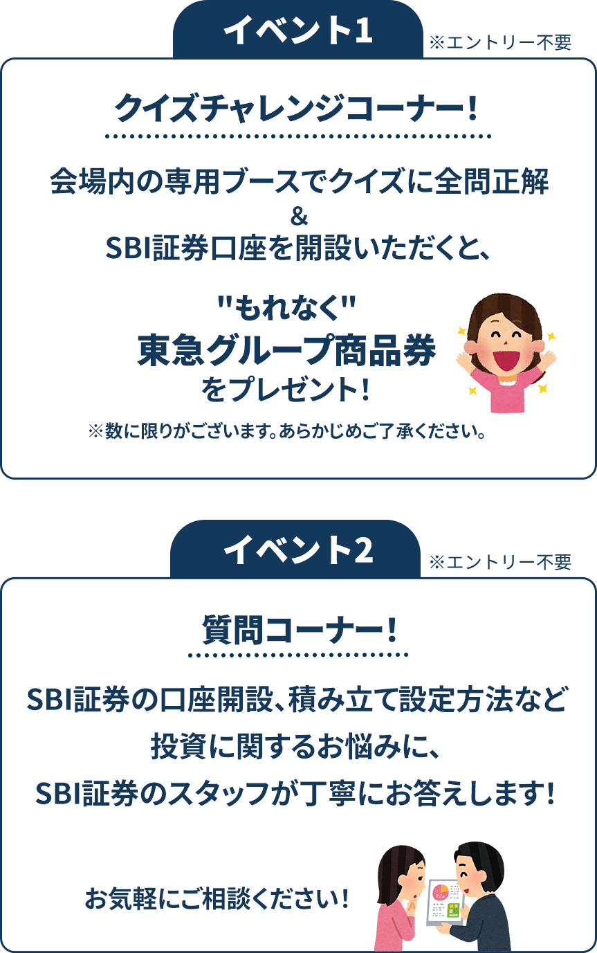 イベント1※エントリー不要 クイズチャレンジコーナー！会場内の専用ブースでクイズに全問正解＆SBI証券口座を開設いただくと、もれなく東急グループ商品券をプレゼント！※数に限りがございます。あらかじめご了承ください。 イベント2※エントリー不要 質問コーナー！SBI証券の口座開設、積み立て設定方法など投資に関するお悩みに、SBI証券のスタッフが丁寧にお答えします！お気軽にご相談ください！