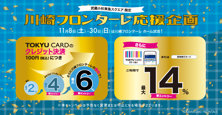 武蔵小杉東急スクエア限定川崎フロンターレ応援キャンペーン11月8日(土)・30日(日)は川崎フロンターレホーム試合日!要エントリーでTOKYU CARDのクレジット決済100円につき最大6%ポイントアップさらにTOKYU CARDスマート払いまたは即時発行カードご利用で最大14%ポイントアップ
