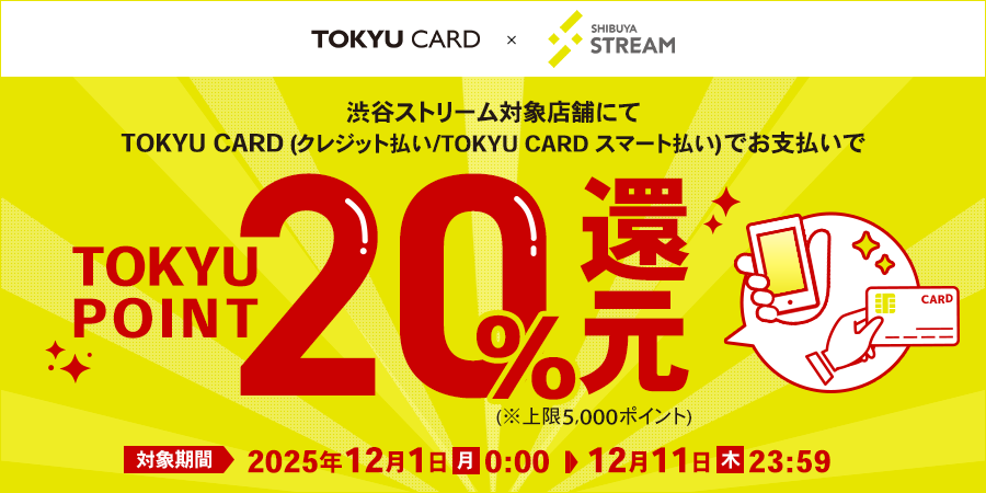 渋谷ストリーム対象店舗にてTOKYU CARD(クレジット払い/TOKYU CARD スマート払い)でお支払いでTOKYU POINT20%還元 (※上限5,000ポイント)対象期間:2025年12月1日(月)0:00~12月11日(木)23:59