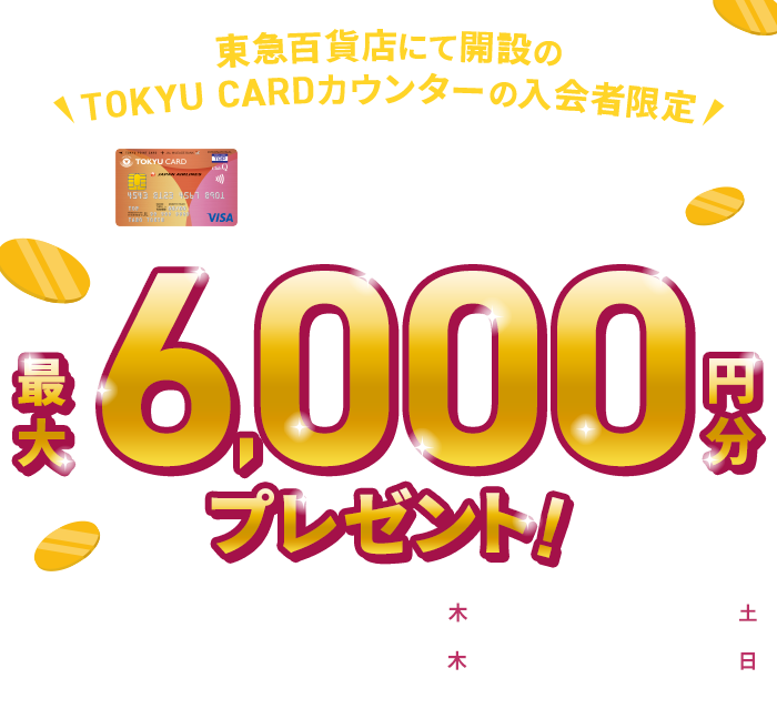 東急百貨店にて開設のTOKYU CARDカウンターの入会者限定 TOKYU CARD ClubQ JMB 新規入会キャンペーン 最大6,000円分プレゼント!新規入会期間：2025年12月4日(木)～2026年1月31日(土)カード利用期間：2025年12月4日(木)～2026年2月15日(日)