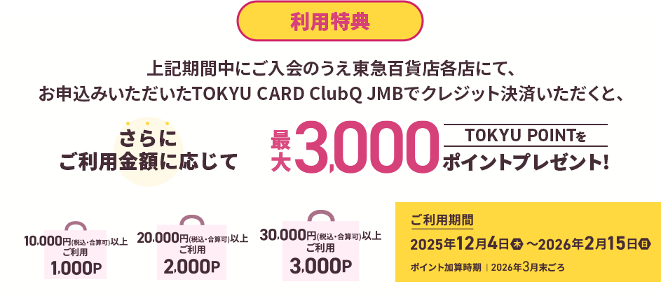 利用特典 上記期間中にご入会のうえ東急百貨店各店にて、お申込みいただいたTOKYU CARD ClubQ JMBでクレジット決済いただくと、さらにご利用金額に応じてTOKYU POINT最大3,000ポイントプレゼント!