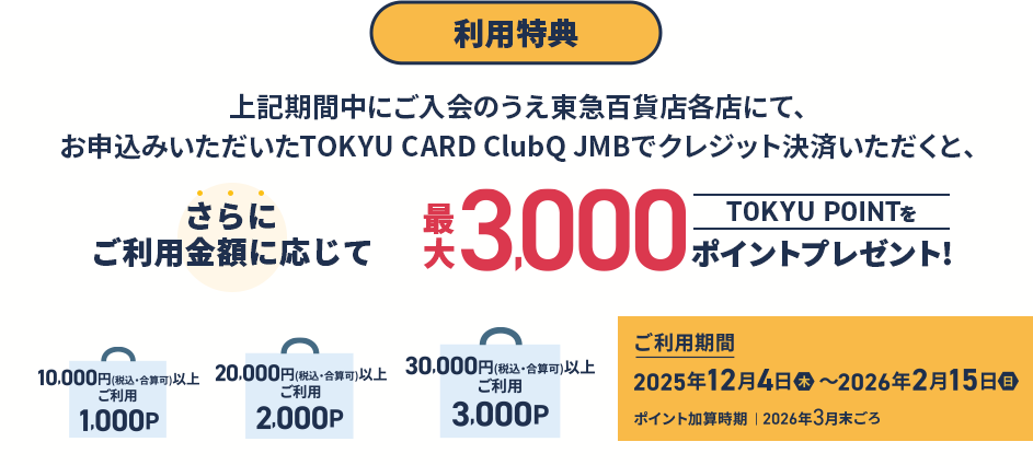 利用特典 上記期間中にご入会のうえ東急百貨店各店にて、お申込みいただいたTOKYU CARD ClubQ JMBでクレジット決済いただくと、さらにご利用金額に応じてTOKYU POINT最大3,000ポイントプレゼント!