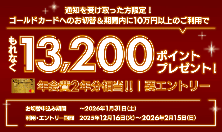 通知を受け取った方限定！要エントリー ゴールドカードへのお切替＆期間内に10万円以上のご利用で もれなく13,200ポイントプレゼント！年会費2年分相当 お切替申込期間：～2026年1月31日（土）利用・エントリー期間:2025年12月16日(火)～2026年2月15日(日)