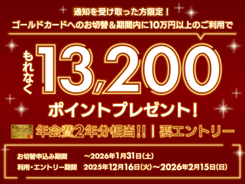 通知を受け取った方限定！要エントリー ゴールドカードへのお切替＆期間内に10万円以上のご利用で もれなく13,200ポイントプレゼント！年会費2年分相当 お切替申込期間：～2026年1月31日(土)利用・エントリー期間:2025年12月16日(火)～2026年2月15日(日)