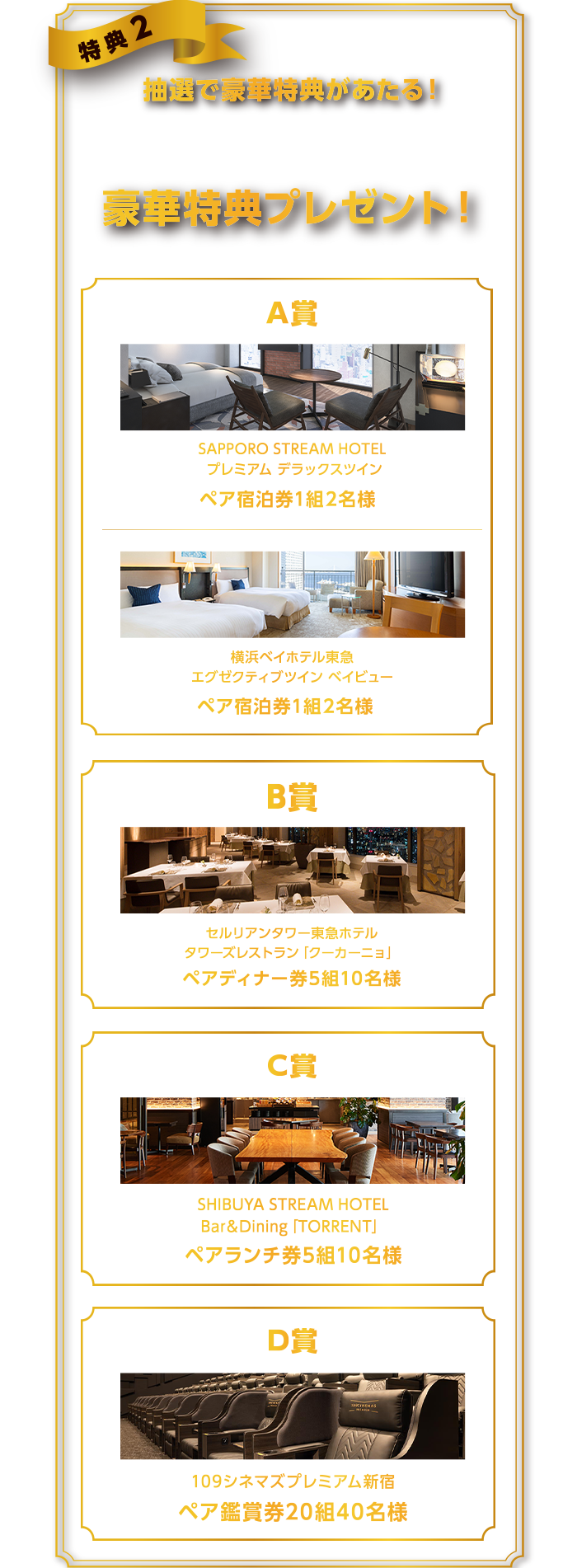 特典2抽選で豪華特典があたる！特典1の条件を達成された方の中から抽選で豪華特典プレゼント！※エントリー時にご希望の特典を選択してくださいＡ賞SAPPOROSTREAMHOTELプレミアムデラックスツインペア宿泊券1組2名様横浜ベイホテル東急エグゼクティブツインベイビューペア宿泊券1組2名様B賞セルリアンタワー東急ホテルタワーズレストランペアディナー券5組10名様C賞SHIBUYASTREAMHOTELBar＆Dining[TORRENT]ペアランチ券5組10名様D賞109シネマズプレミアム新宿ペア鑑賞券20組40名様
