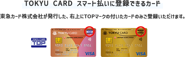 【TOKYU CARD スマート払いに登録できるカード】東急カード株式会社が発行した、右上にTOPマークの付いたカードのみご登録いただけます。