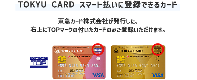【TOKYU CARD スマート払いに登録できるカード】東急カード株式会社が発行した、右上にTOPマークの付いたカードのみご登録いただけます。