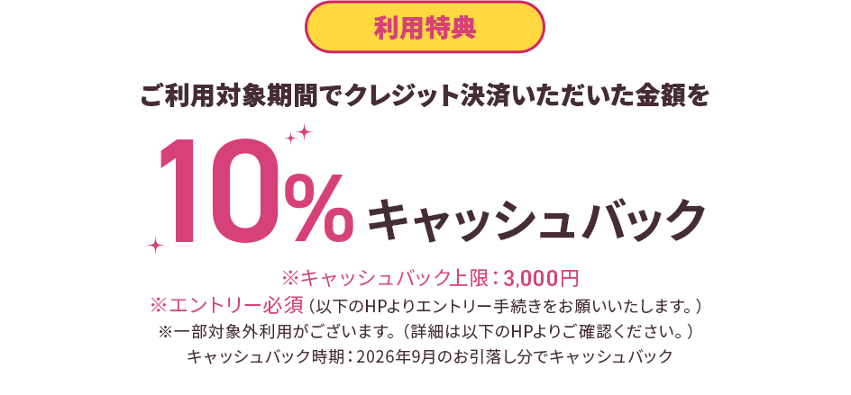 利用特典 ご利用対象期間でクレジット決済いただいた金額を10%キャッシュバック※キャッシュバック上限：3,000円※エントリー必須（以下のHPよりエントリー手続きをお願いいたします。）※一部対象外利用がございます。（詳細は以下のHPよりご確認ください。）キャッシュバック時期：2026年9月のお引落し分でキャッシュバック
