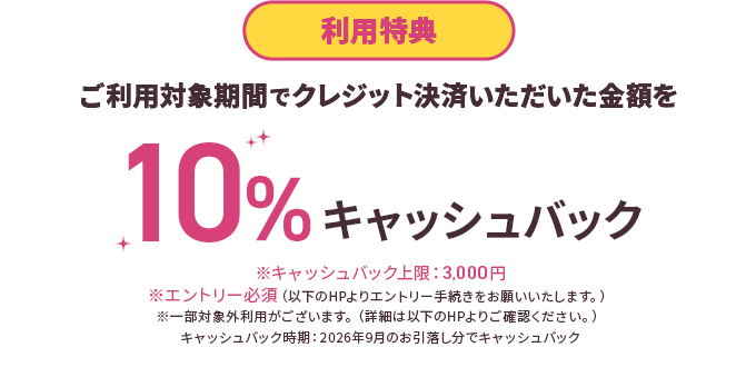 利用特典 ご利用対象期間でクレジット決済いただいた金額を10%キャッシュバック※キャッシュバック上限：3,000円※エントリー必須（以下のHPよりエントリー手続きをお願いいたします。）※一部対象外利用がございます。（詳細は以下のHPよりご確認ください。）キャッシュバック時期：2026年9月のお引落し分でキャッシュバック