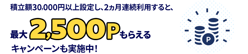 積立額30,000円以上設定し、2ヵ月連続利用すると、最大2,500ポイントもらえるキャンペーンも実施中！
