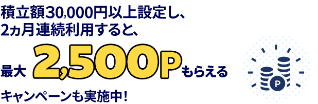 積立額30,000円以上設定し、2ヵ月連続利用すると、最大2,500ポイントもらえるキャンペーンも実施中！