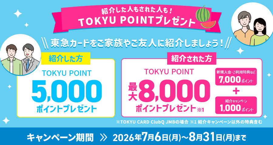 紹介した人もされた人も！TOKYU POINTプレゼント 東急カードをご家族やご友人に紹介しましょう！ 紹介した方 TOKYU POINT5,000ポイントプレゼント　紹介された方TOKYU POINT8,000ポイントプレゼント※1キャンペーン期間2026年7月6日(月)～8月31日(月)まで※TOKYU CARD ClubQ JMBの場合※1紹介キャンペーン以外の特典含む