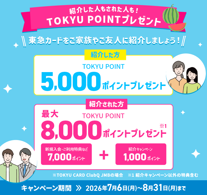 紹介した人もされた人も！TOKYU POINTプレゼント 東急カードをご家族やご友人に紹介しましょう！ 紹介した方 TOKYU POINT5,000ポイントプレゼント　紹介された方TOKYU POINT8,000ポイントプレゼント※1キャンペーン期間2026年7月6日(月)～8月31日(月)まで※TOKYU CARD ClubQ JMBの場合※1紹介キャンペーン以外の特典含む