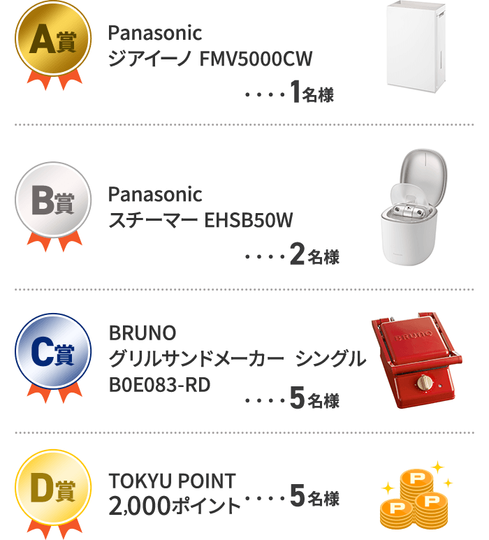 A賞　Panasonicジアイーノ FMV5000CW 1名様 B賞　Panasonicスチーマー EHSB50W 2名様 C賞　BRUNOグリルサンドメーカー  シングルB0E083-RD 5名様 D賞　TOKYU POINT 2,000P 5名様