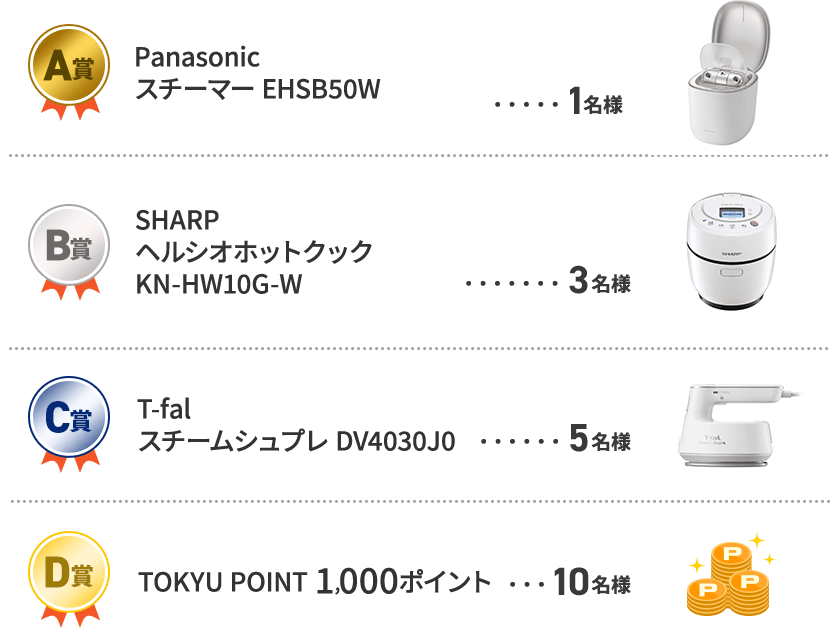 A賞　Panasonic スチーマー　EHSB50W 1名様 B賞　SHARP　ヘルシオホットクック　KN-HW10G-W　3名様 C賞　T-fal　スチームシュプレ　DV4030J0　5名様 D賞　TOKYU POINT 1,000ポイント　10名様