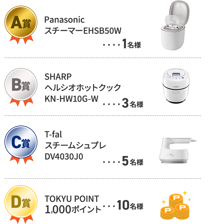 A賞　Panasonic スチーマー　EHSB50W 1名様 B賞　SHARP　ヘルシオホットクック　KN-HW10G-W　3名様 C賞　T-fal　スチームシュプレ　DV4030J0　5名様 D賞　TOKYU POINT 1,000ポイント　10名様