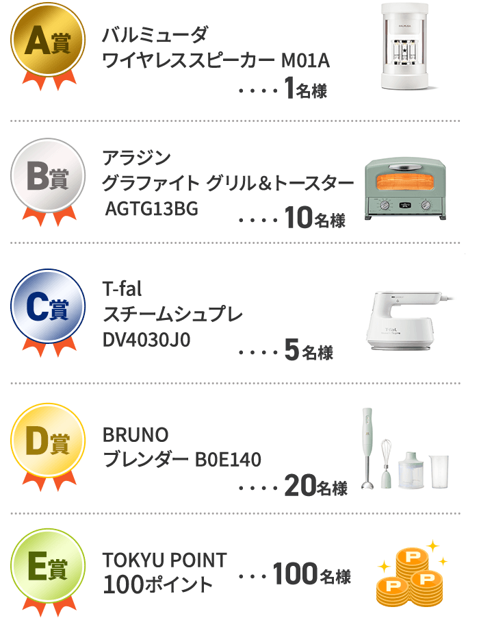 A賞 バルミューダ ワイヤレススピーカー M01A 1名様 B賞  アラジン グラファイト　グリル＆トースター AGTG13BG 10名様 C賞  T-fal スチームシュプレ DV4030J0 5名様 D賞  BRUNO ブレンダー B0E140 20名様 E賞  TOKYU POINT 100P 100名様