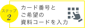 ステップ2 カード番号とご希望の資料コードを入力