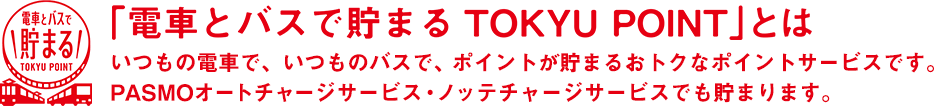 「電車とバスで貯まる TOKYU POINT」とは いつもの電車で、いつものバスで、ポイントが貯まるおトクなポイントサービスです。PASMOオートチャージサービス・ノッテチャージサービスでも貯まります。