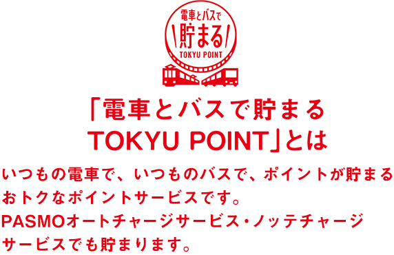 「電車とバスで貯まる TOKYU POINT」とは いつもの電車で、いつものバスで、ポイントが貯まるおトクなポイントサービスです。PASMOオートチャージサービス・ノッテチャージサービスでも貯まります。