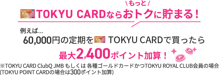 TOKYU CARDならもっとオトクに貯まる！例えば...60,000円の定期をTOKYU CARDで買ったら最大2,400ポイント加算！※TOKYU CARD ClubQ JMB もしくは 各種ゴールドカードの場合※TOKYU POINT CARDの場合は300ポイント加算