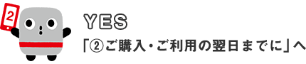 YES 「②ご購入・ご利用の翌日までに」へ