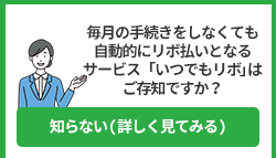 毎月の手続きをしなくても自動的にリボ払いとなるサービス「いつでもリボ」はご存知ですか？ 知らない(詳しく見てみる)