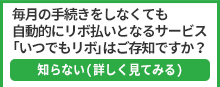 毎月の手続きをしなくても自動的にリボ払いとなるサービス「いつでもリボ」はご存知ですか？ 知らない(詳しく見てみる)