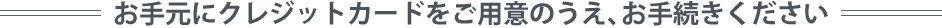 お手元にクレジットカードをご用意のうえ、お手続きください