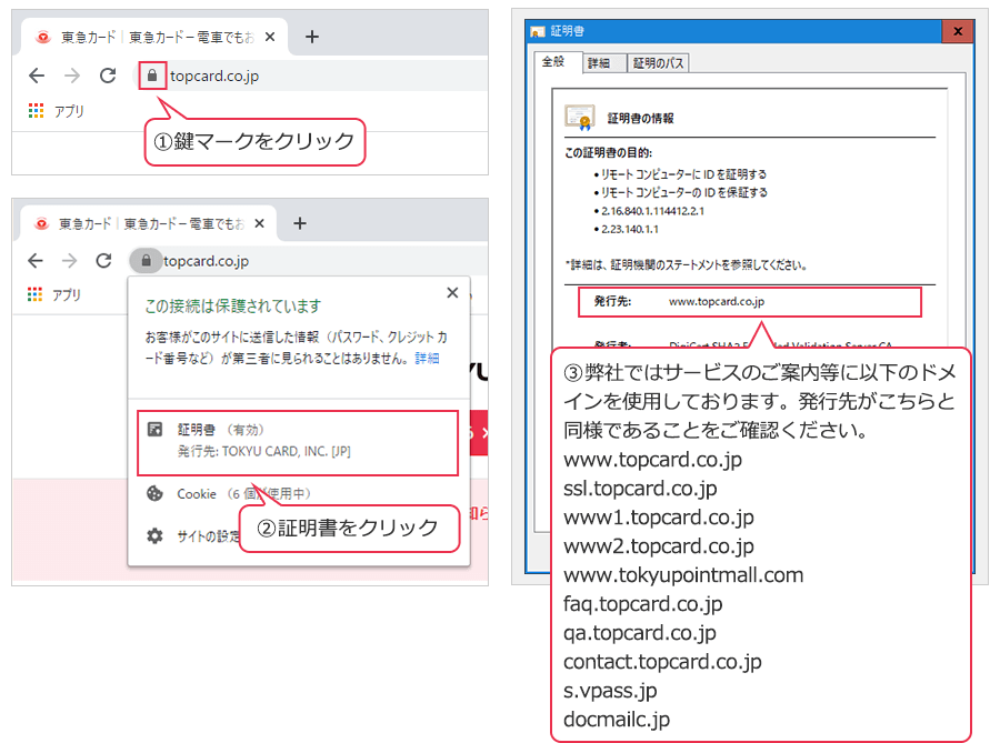 1.鍵マークをクリック 2.証明書をクリック 3.発行先が弊社Webサイトで使用している以下のドメインであることをご確認ください。 www.topcard.co.jp ssl.topcard.co.jp www1.topcard.co.jp www2.topcard.co.jp www.tokyupointmall.comfaq.topcard.co.jp contact.topcard.co.jp s.vpass.jp docmailc.jp