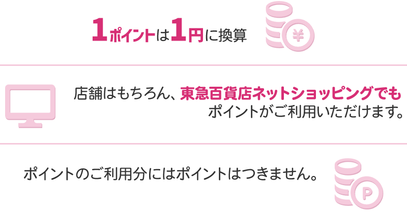 1ポイントは1円に換算 店舗はもちろん、東急百貨店ネットショッピングでもポイントがご利用いただけます。 ポイントのご利用分にはポイントはつきません。